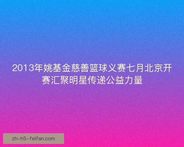 2013年姚基金慈善篮球义赛七月北京开赛汇聚明星传递公益力量