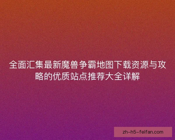 全面汇集最新魔兽争霸地图下载资源与攻略的优质站点推荐大全详解