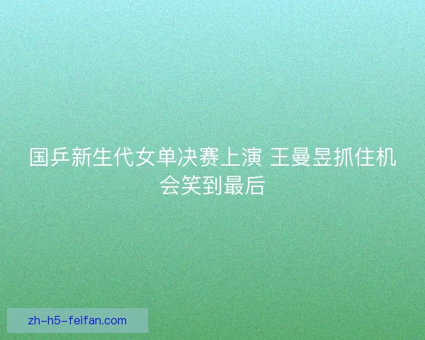 国乒新生代女单决赛上演 王曼昱抓住机会笑到最后