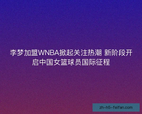 李梦加盟WNBA掀起关注热潮 新阶段开启中国女篮球员国际征程