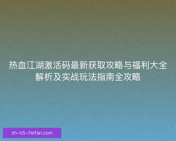 热血江湖激活码最新获取攻略与福利大全解析及实战玩法指南全攻略 热血江湖激活码最新获取攻略与福利大全解析及实战玩法指南全攻略