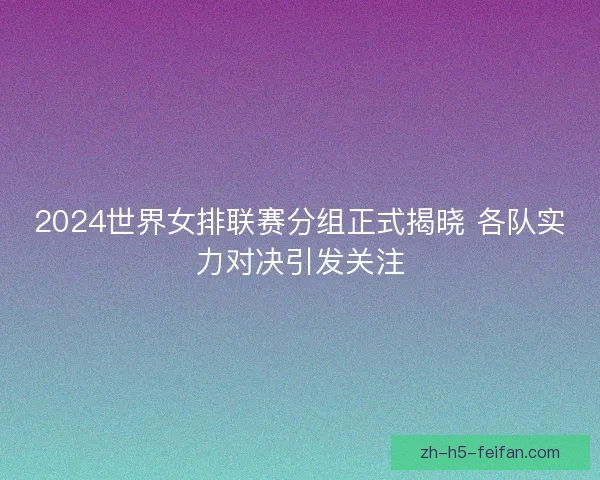 2024世界女排联赛分组正式揭晓 各队实力对决引发关注