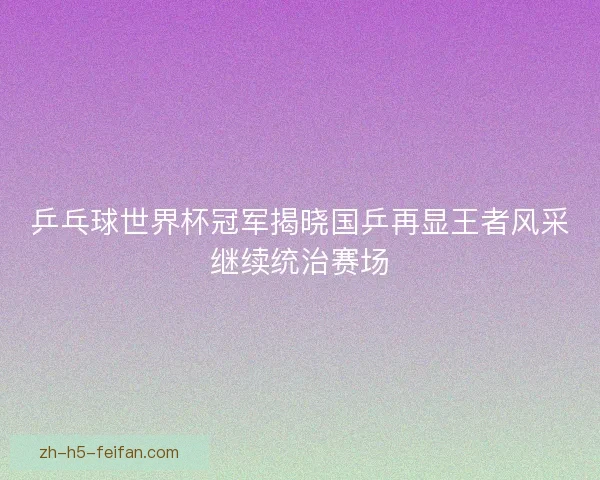乒乓球世界杯冠军揭晓国乒再显王者风采继续统治赛场 乒乓球世界杯冠军揭晓国乒再显王者风采继续统治赛场