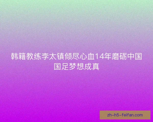 韩籍教练李太镇倾尽心血14年磨砺中国国足梦想成真 韩籍教练李太镇倾尽心血14年磨砺中国国足梦想成真
